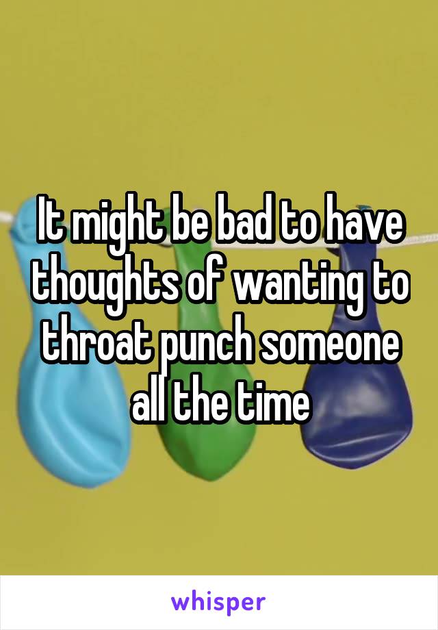 It might be bad to have thoughts of wanting to throat punch someone all the time