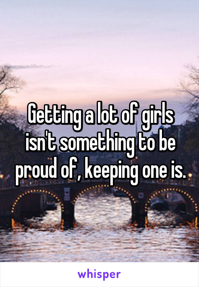 Getting a lot of girls isn't something to be proud of, keeping one is.