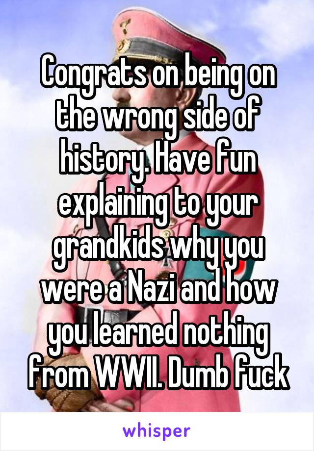 Congrats on being on the wrong side of history. Have fun explaining to your grandkids why you were a Nazi and how you learned nothing from WWII. Dumb fuck
