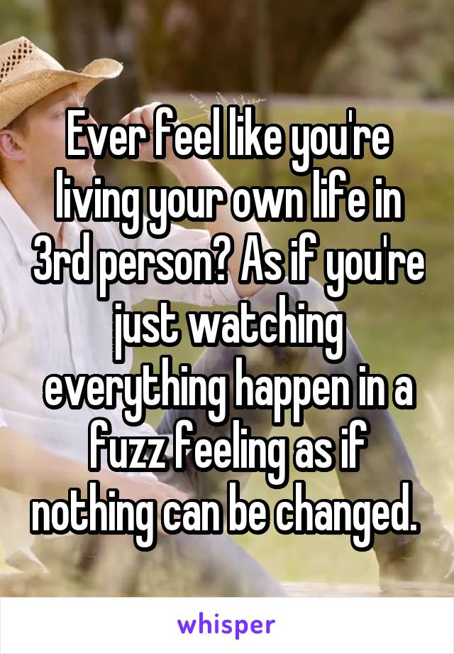 Ever feel like you're living your own life in 3rd person? As if you're just watching everything happen in a fuzz feeling as if nothing can be changed. 