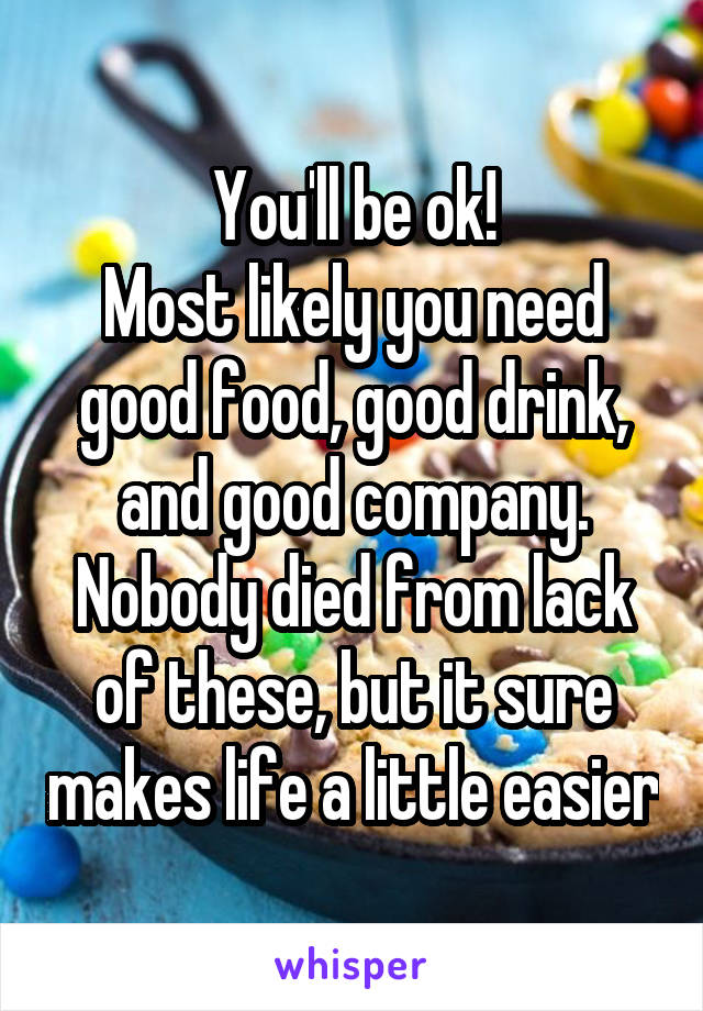 You'll be ok!
Most likely you need good food, good drink, and good company.
Nobody died from lack of these, but it sure makes life a little easier