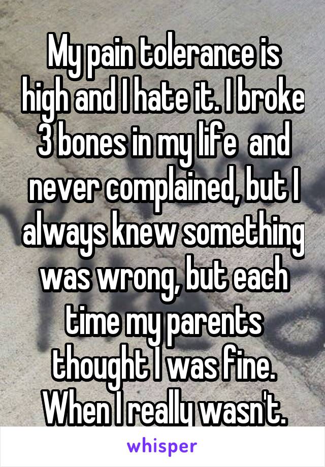 My pain tolerance is high and I hate it. I broke 3 bones in my life  and never complained, but I always knew something was wrong, but each time my parents thought I was fine. When I really wasn't.