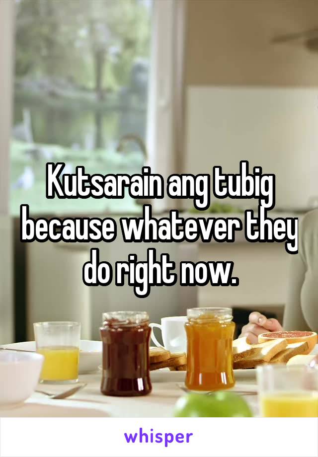 Kutsarain ang tubig because whatever they do right now.