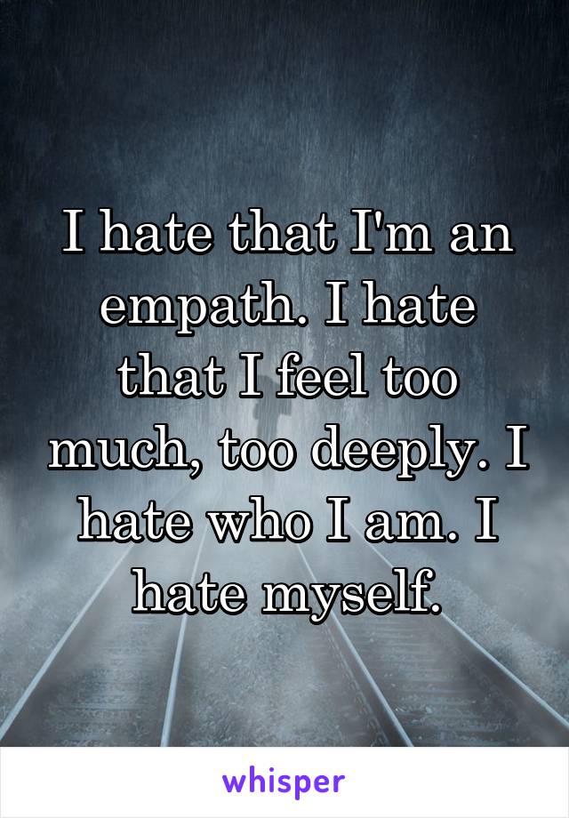 I hate that I'm an empath. I hate that I feel too much, too deeply. I hate who I am. I hate myself.