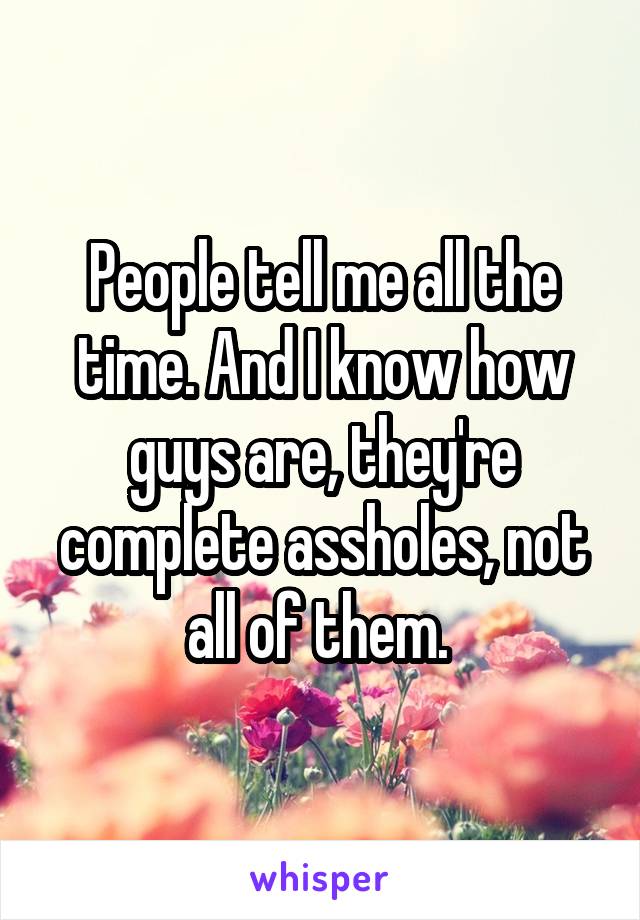 People tell me all the time. And I know how guys are, they're complete assholes, not all of them. 