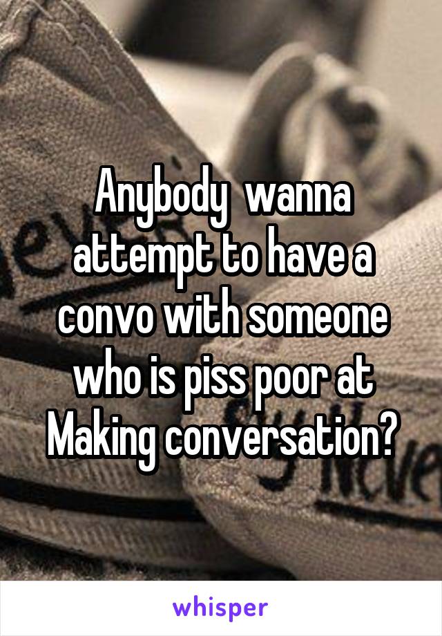 Anybody  wanna attempt to have a convo with someone who is piss poor at Making conversation?