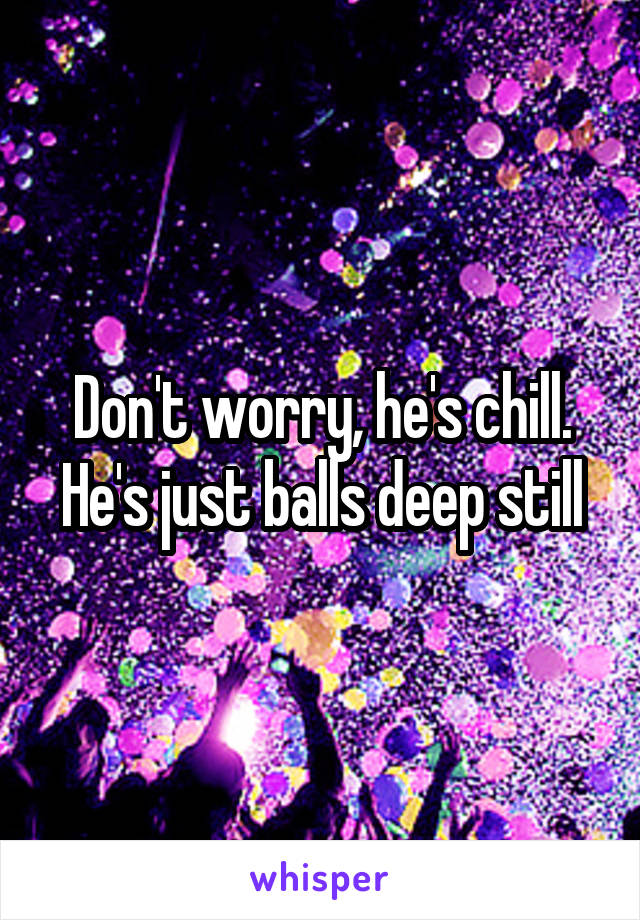 Don't worry, he's chill. He's just balls deep still
