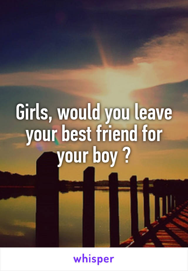 Girls, would you leave your best friend for your boy ?