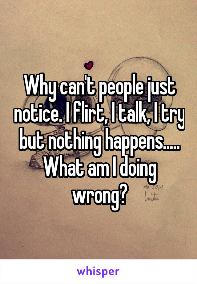 Why can't people just notice. I flirt, I talk, I try but nothing happens..... What am I doing wrong?