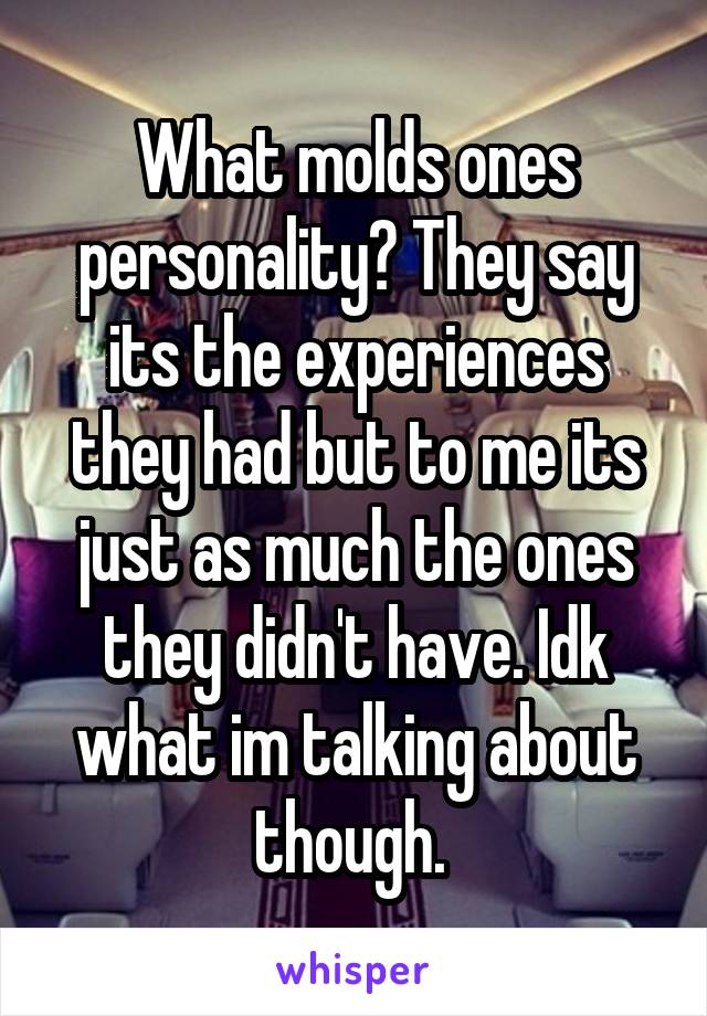 What molds ones personality? They say its the experiences they had but to me its just as much the ones they didn't have. Idk what im talking about though. 