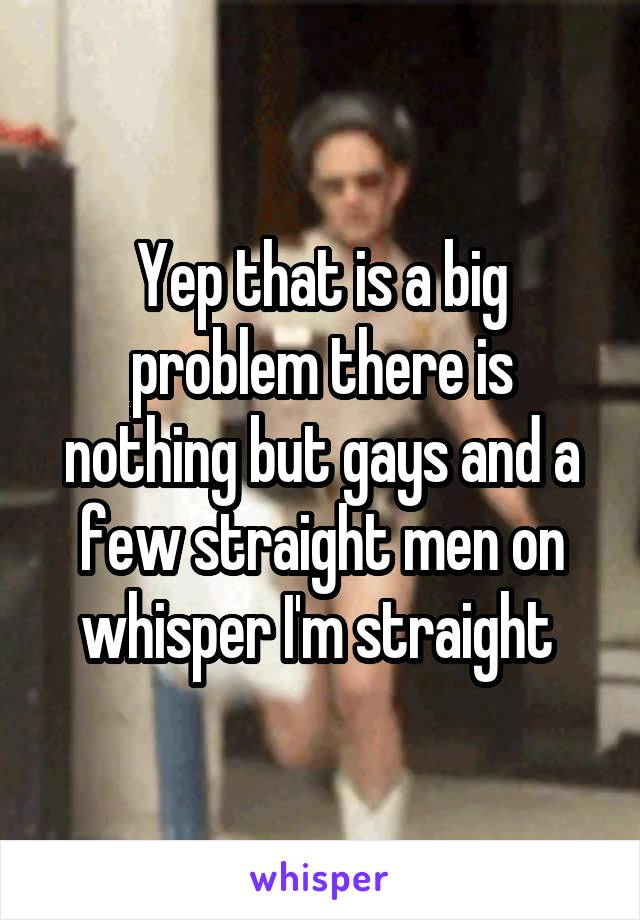 Yep that is a big problem there is nothing but gays and a few straight men on whisper I'm straight 