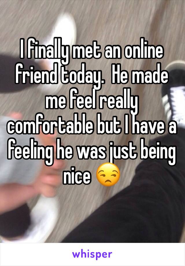 I finally met an online friend today.  He made me feel really comfortable but I have a feeling he was just being nice 😒