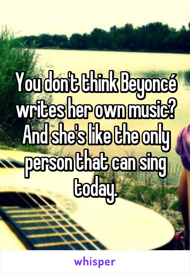 You don't think Beyoncé writes her own music?
And she's like the only person that can sing today.