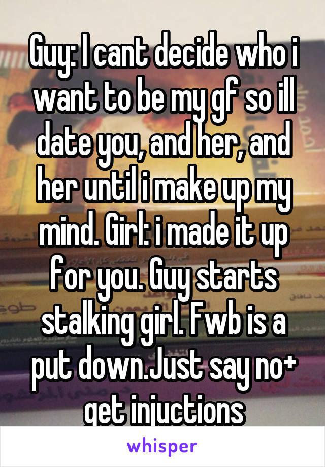 Guy: I cant decide who i want to be my gf so ill date you, and her, and her until i make up my mind. Girl: i made it up for you. Guy starts stalking girl. Fwb is a put down.Just say no+ get injuctions