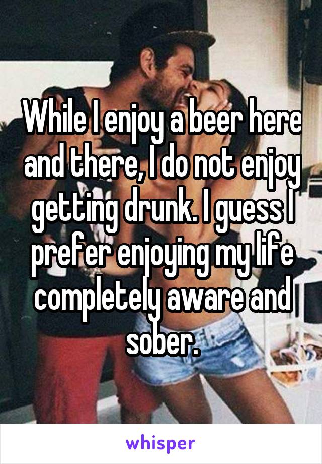 While I enjoy a beer here and there, I do not enjoy getting drunk. I guess I prefer enjoying my life completely aware and sober.
