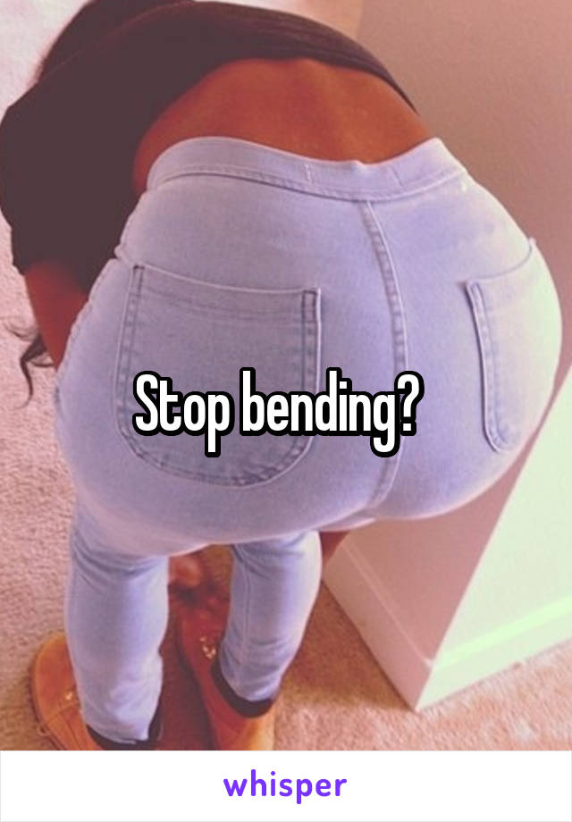 Stop bending?  