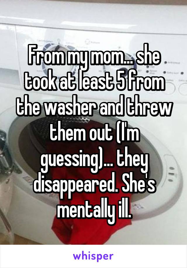 From my mom... she took at least 5 from the washer and threw them out (I'm guessing)... they disappeared. She's mentally ill.