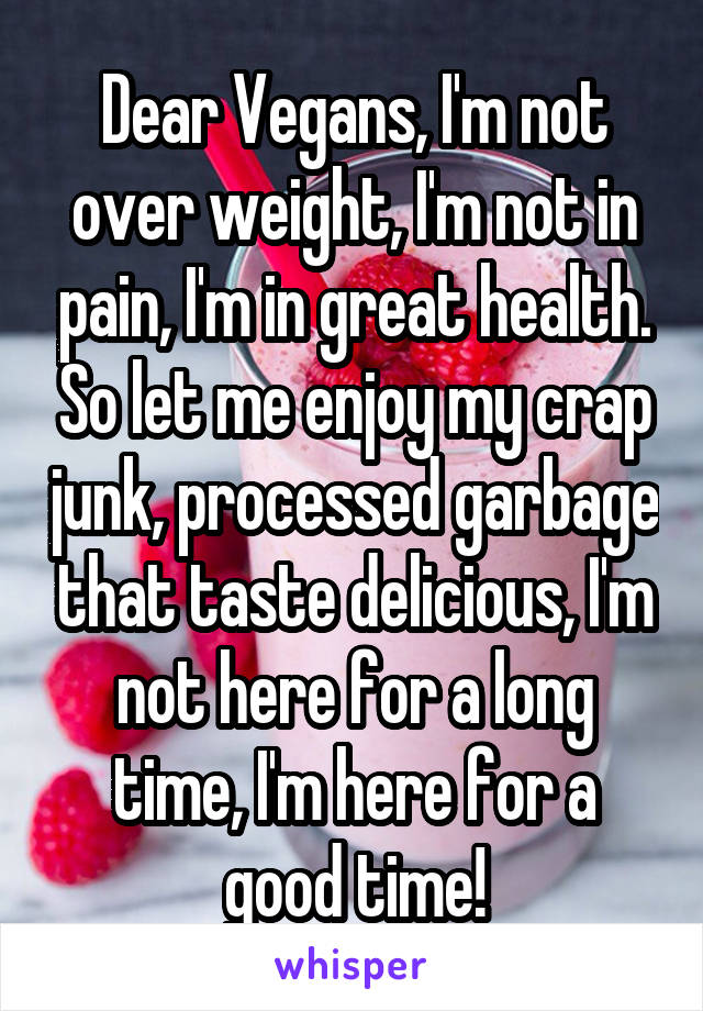 Dear Vegans, I'm not over weight, I'm not in pain, I'm in great health. So let me enjoy my crap junk, processed garbage that taste delicious, I'm not here for a long time, I'm here for a good time!