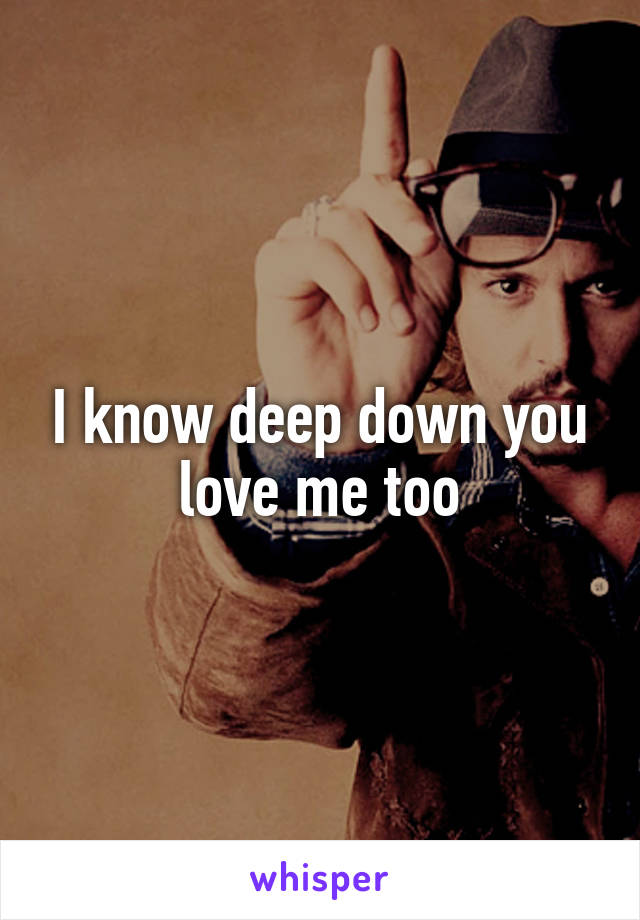 I know deep down you love me too