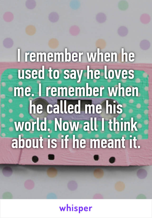 I remember when he used to say he loves me. I remember when he called me his world. Now all I think about is if he meant it. 