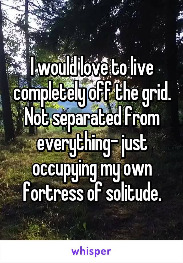 I would love to live completely off the grid. Not separated from everything- just occupying my own fortress of solitude.