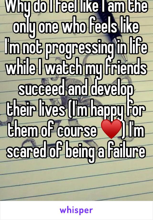 Why do I feel like I am the only one who feels like I'm not progressing in life while I watch my friends succeed and develop their lives (I'm happy for them of course ♥️) I'm scared of being a failure