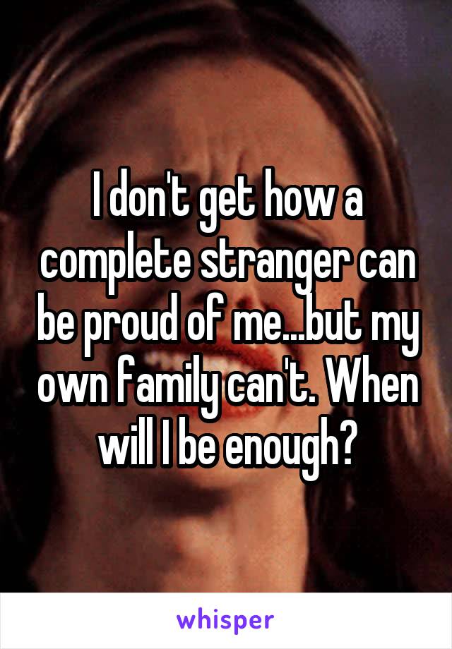 I don't get how a complete stranger can be proud of me...but my own family can't. When will I be enough?