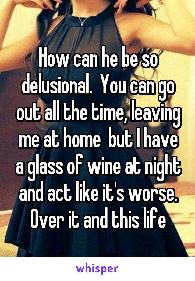 How can he be so delusional.  You can go out all the time, leaving me at home  but I have a glass of wine at night and act like it's worse. Over it and this life