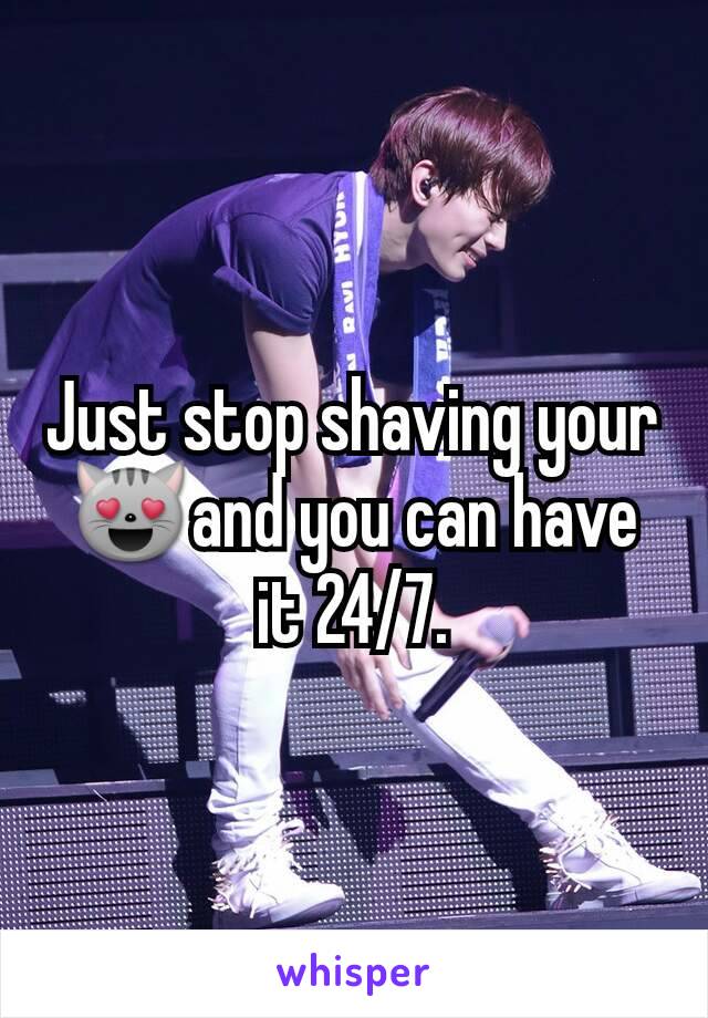 Just stop shaving your 😻and you can have it 24/7.
