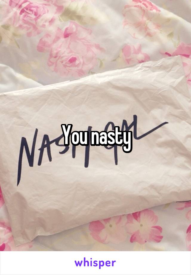 You nasty