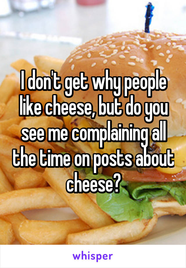 I don't get why people like cheese, but do you see me complaining all the time on posts about cheese?