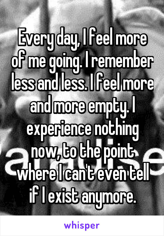 Every day, I feel more of me going. I remember less and less. I feel more and more empty. I experience nothing now, to the point where I can't even tell if I exist anymore.