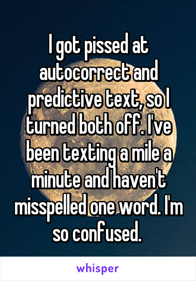 I got pissed at autocorrect and predictive text, so I turned both off. I've been texting a mile a minute and haven't misspelled one word. I'm so confused. 