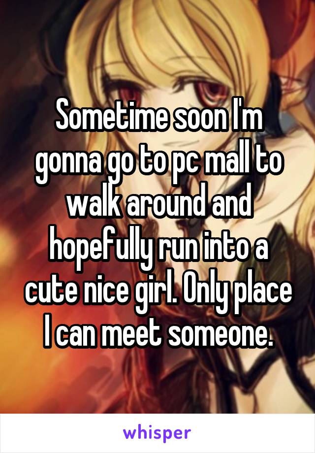 Sometime soon I'm gonna go to pc mall to walk around and hopefully run into a cute nice girl. Only place I can meet someone.