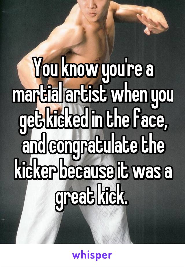 You know you're a martial artist when you get kicked in the face, and congratulate the kicker because it was a great kick. 