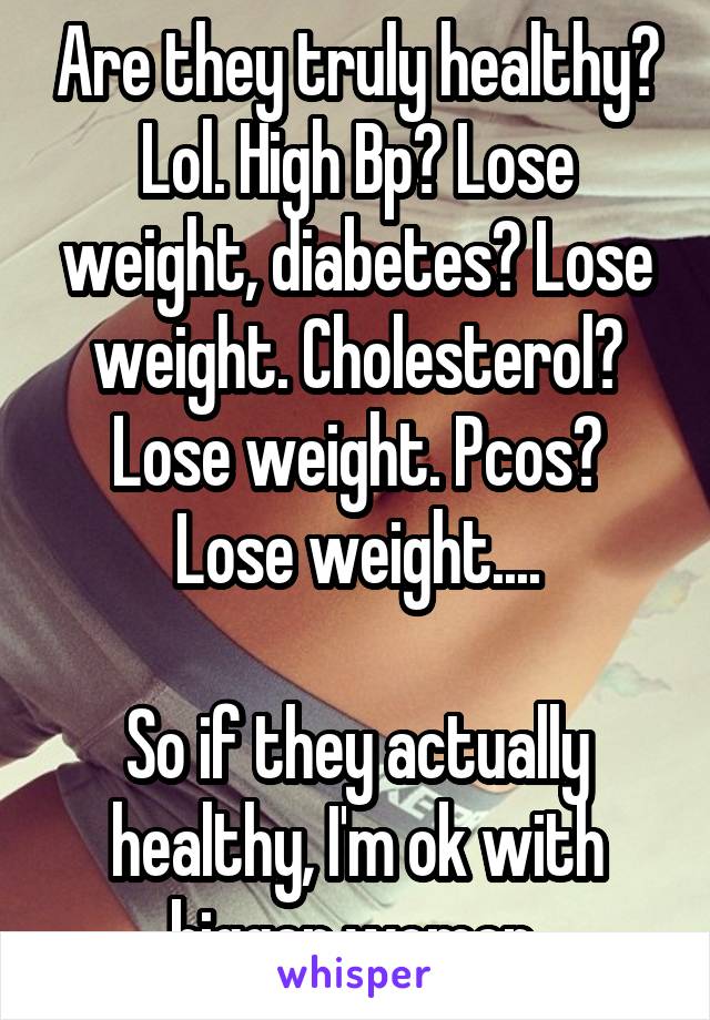 Are they truly healthy? Lol. High Bp? Lose weight, diabetes? Lose weight. Cholesterol? Lose weight. Pcos? Lose weight....

So if they actually healthy, I'm ok with bigger women 
