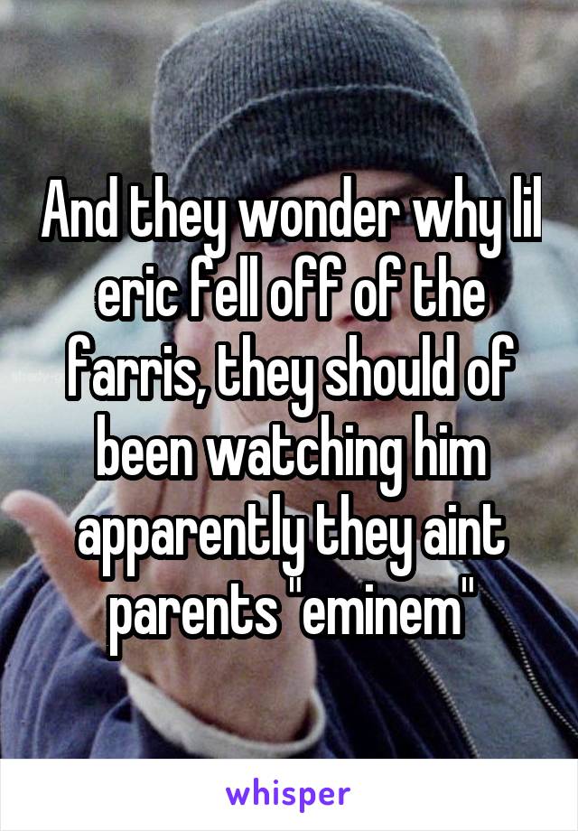 And they wonder why lil eric fell off of the farris, they should of been watching him apparently they aint parents "eminem"