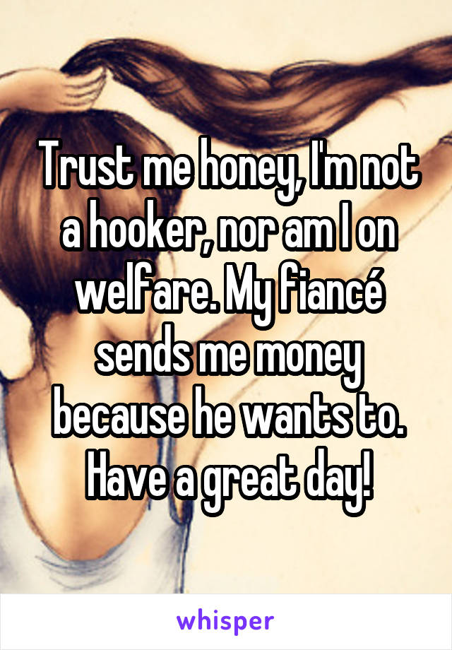 Trust me honey, I'm not a hooker, nor am I on welfare. My fiancé sends me money because he wants to. Have a great day!