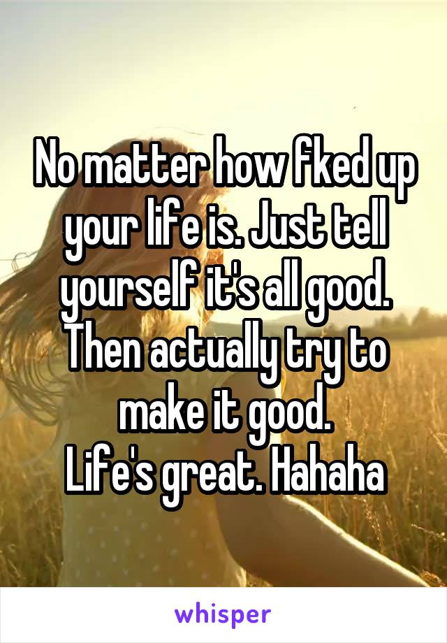 No matter how fked up your life is. Just tell yourself it's all good. Then actually try to make it good.
Life's great. Hahaha