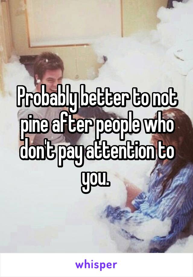 Probably better to not pine after people who don't pay attention to you. 