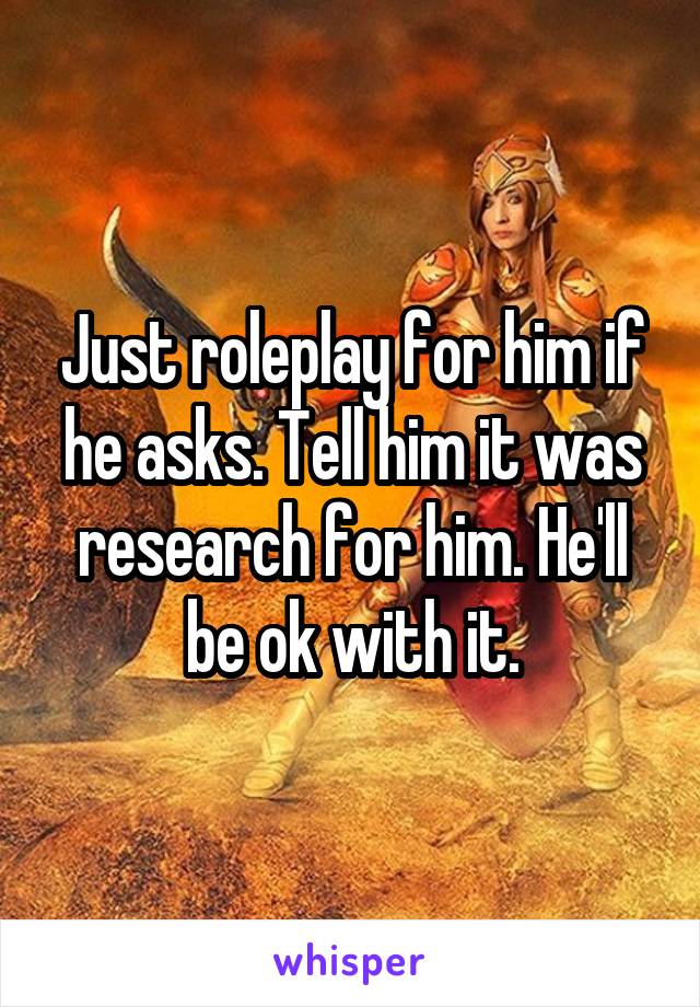 Just roleplay for him if he asks. Tell him it was research for him. He'll be ok with it.