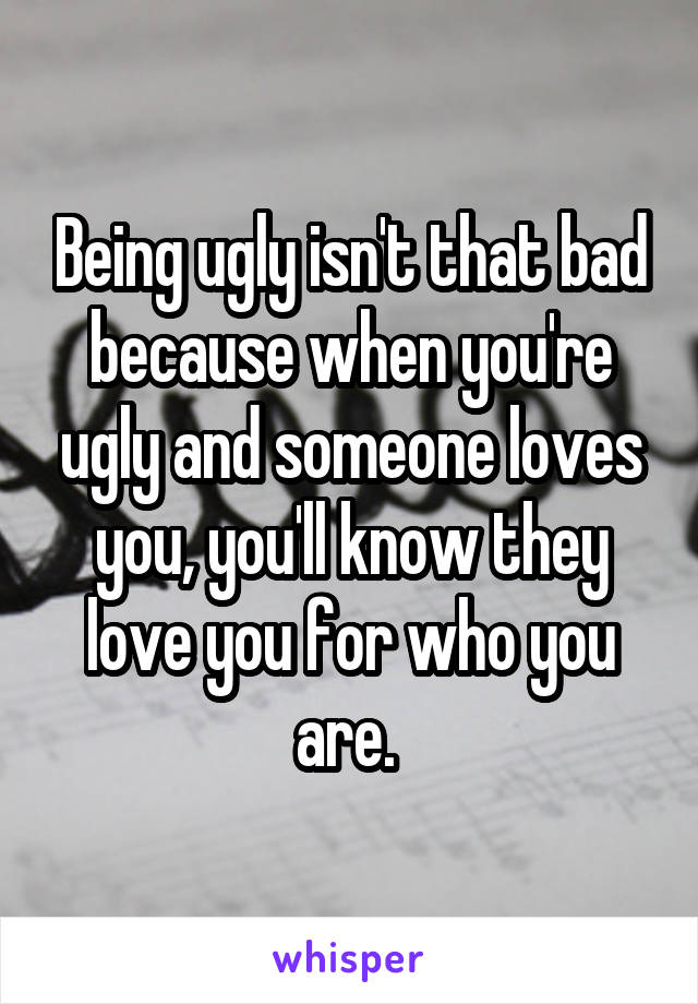 Being ugly isn't that bad because when you're ugly and someone loves you, you'll know they love you for who you are. 