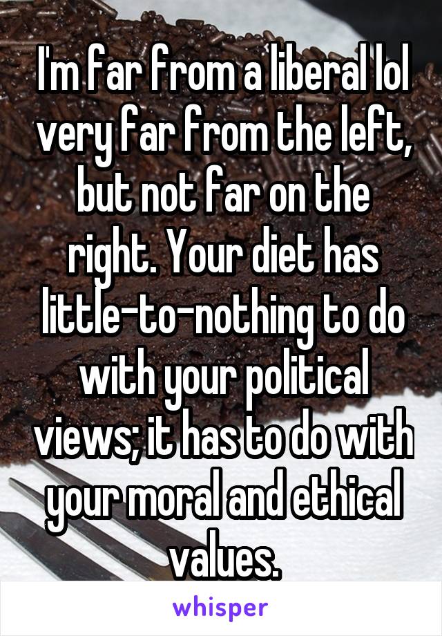 I'm far from a liberal lol very far from the left, but not far on the right. Your diet has little-to-nothing to do with your political views; it has to do with your moral and ethical values.