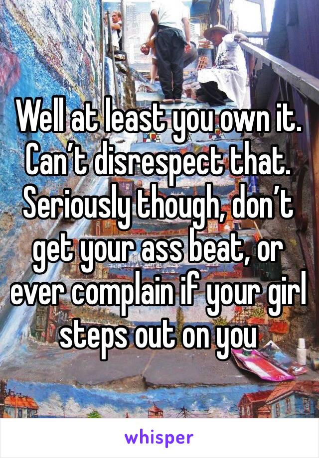 Well at least you own it. Can’t disrespect that. 
Seriously though, don’t get your ass beat, or ever complain if your girl steps out on you 