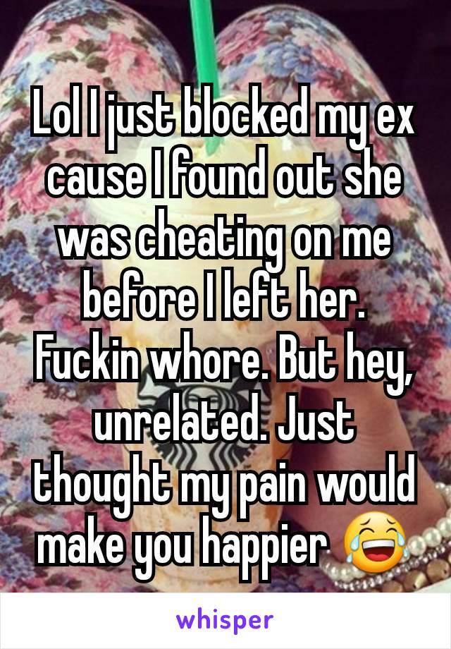 Lol I just blocked my ex cause I found out she was cheating on me before I left her. Fuckin whore. But hey, unrelated. Just thought my pain would make you happier 😂