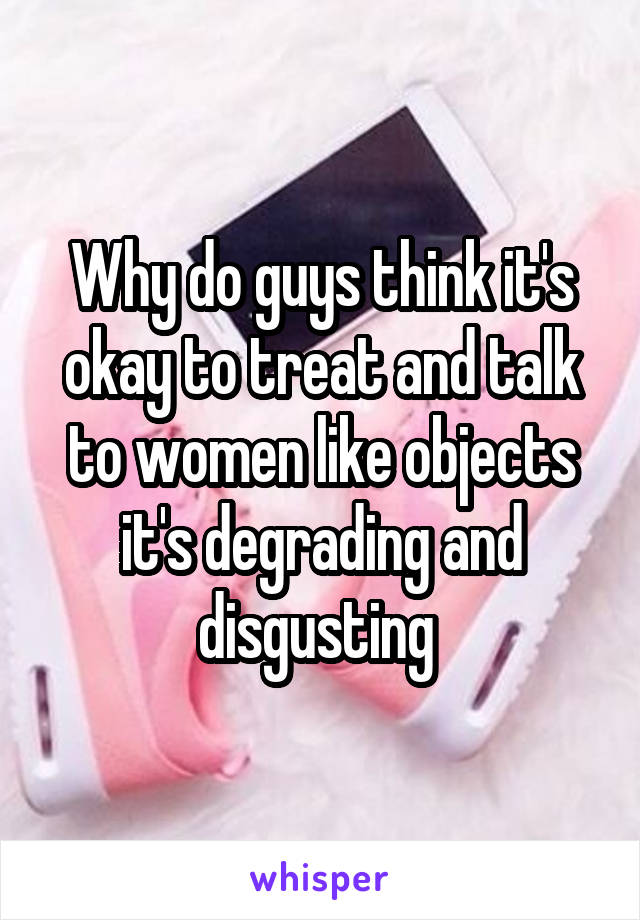 Why do guys think it's okay to treat and talk to women like objects it's degrading and disgusting 