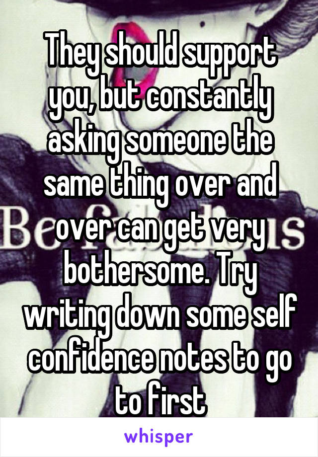 They should support you, but constantly asking someone the same thing over and over can get very bothersome. Try writing down some self confidence notes to go to first