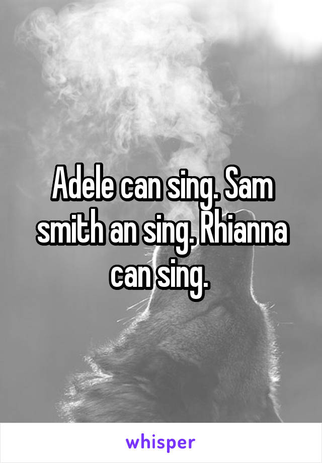 Adele can sing. Sam smith an sing. Rhianna can sing. 