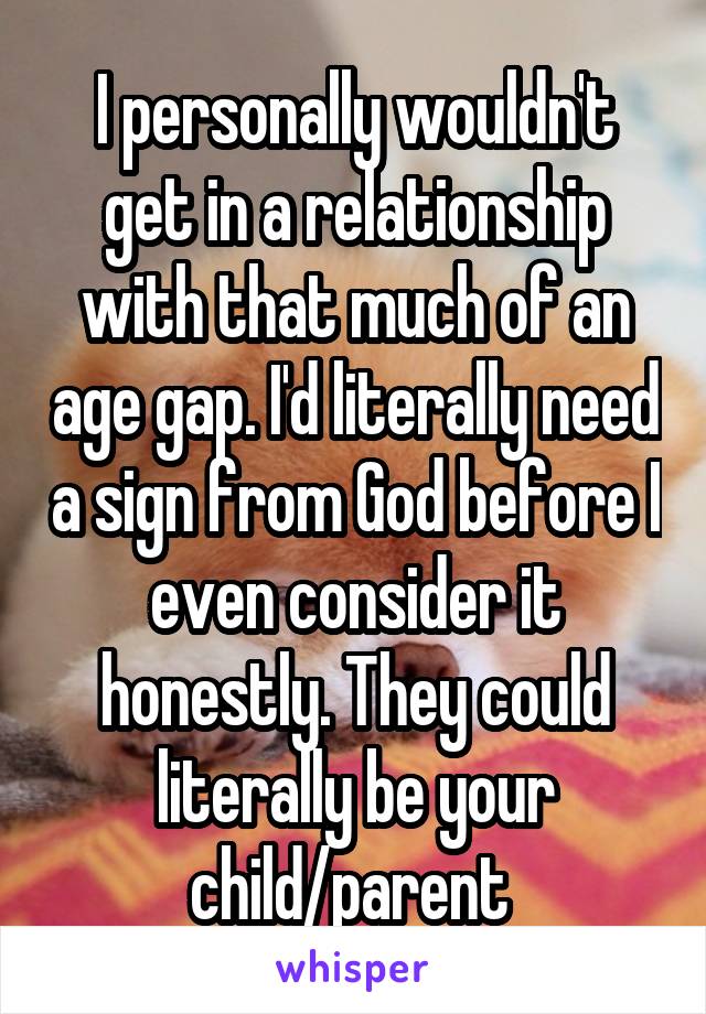 I personally wouldn't get in a relationship with that much of an age gap. I'd literally need a sign from God before I even consider it honestly. They could literally be your child/parent 