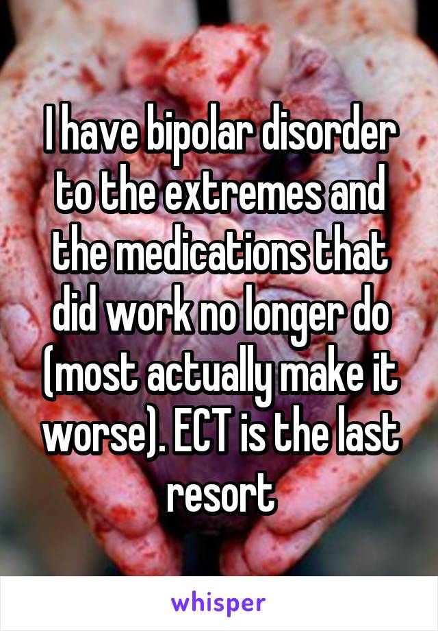 I have bipolar disorder to the extremes and the medications that did work no longer do (most actually make it worse). ECT is the last resort